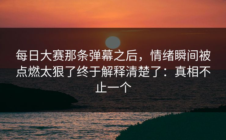每日大赛那条弹幕之后,情绪瞬间被点燃太狠了终于解释清楚了:真相不止一个