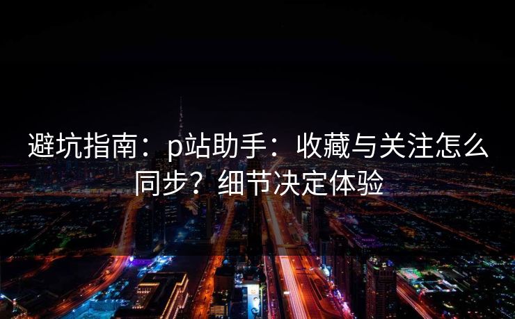 避坑指南：p站助手：收藏与关注怎么同步？细节决定体验