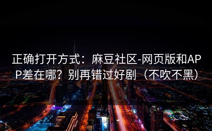 正确打开方式：麻豆社区-网页版和APP差在哪？别再错过好剧（不吹不黑）