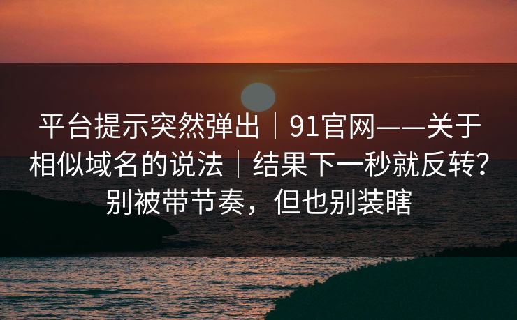 平台提示突然弹出｜91官网——关于相似域名的说法｜结果下一秒就反转？别被带节奏，但也别装瞎
