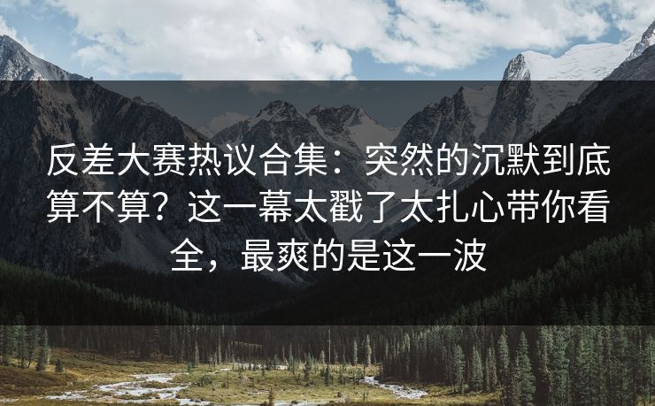 反差大赛热议合集：突然的沉默到底算不算？这一幕太戳了太扎心带你看全，最爽的是这一波