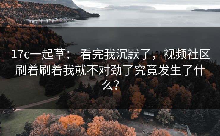 17c一起草： 看完我沉默了，视频社区刷着刷着我就不对劲了究竟发生了什么？