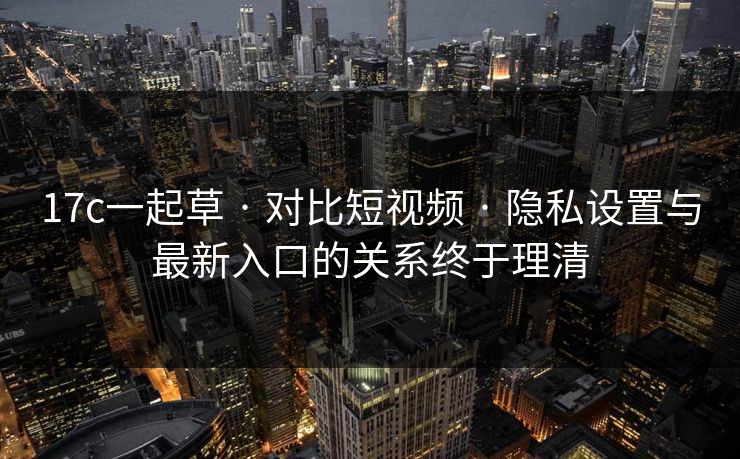 17c一起草 · 对比短视频 · 隐私设置与最新入口的关系终于理清
